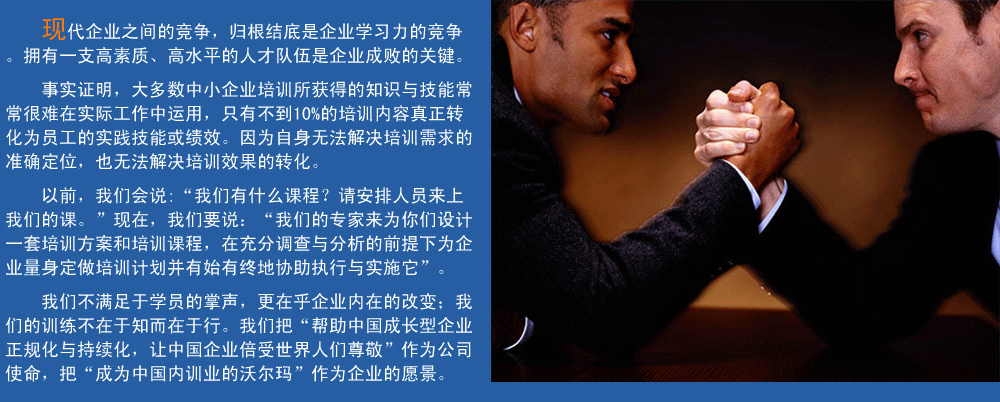 現(xiàn)代企業(yè)之間的競爭，歸根結(jié)底是企業(yè)學(xué)習(xí)力的競爭。擁有一支高素質(zhì)、高水平的人才隊(duì)伍企業(yè)成敗的關(guān)鍵。
事實(shí)證明，大多數(shù)中小企業(yè)培訓(xùn)所獲得的知識(shí)與技能常常很難在實(shí)際工作中運(yùn)用，只有不到10%的培訓(xùn)內(nèi)容真正轉(zhuǎn)化為員工的實(shí)踐技能或績效。因?yàn)樽陨頍o法解決培訓(xùn)需求的準(zhǔn)確定位，也無法解決培訓(xùn)效果的轉(zhuǎn)化。
以前，我們會(huì)說:“我們有什么課程？請安排人員來上我們的課。”現(xiàn)在，我們要說：“我們的專家來為你們設(shè)計(jì)一套培訓(xùn)方案和培訓(xùn)課程，在充分調(diào)查與分析的前提下,為企業(yè)量身定做培訓(xùn)計(jì)劃并有始有終地協(xié)助執(zhí)行與實(shí)施它”。
我們的培訓(xùn)不滿足于學(xué)員的掌聲，我們更在乎企業(yè)內(nèi)在的改變；我們的訓(xùn)練不在于知而在于行。我們把“幫助中國成長型企業(yè)正規(guī)化與持續(xù)化，讓中國企業(yè)倍受世界人們尊敬”作為公司使命，把“成為中國內(nèi)訓(xùn)業(yè)的沃爾瑪”作為企業(yè)的愿景。
