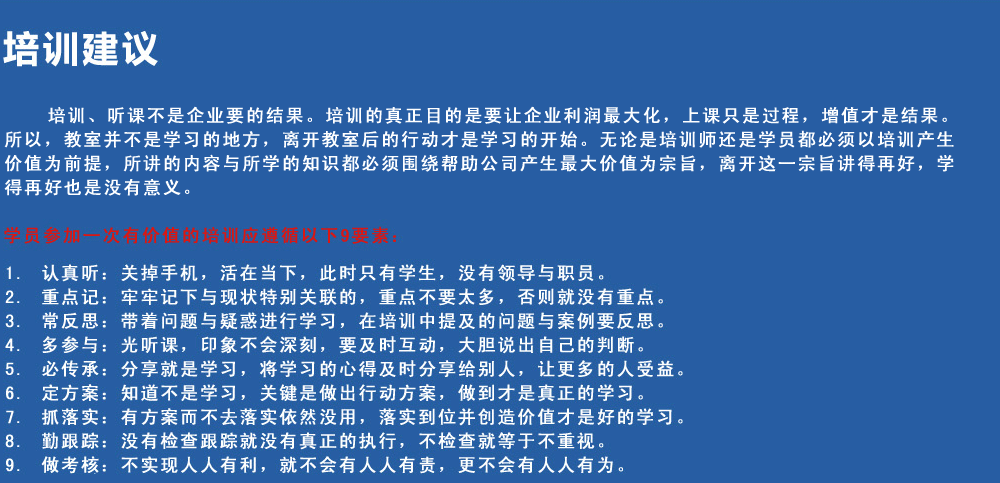 培訓(xùn)建議
培訓(xùn)、聽課不是企業(yè)要的結(jié)果。培訓(xùn)的真正目的是要讓企業(yè)利潤最大化，上課只是過程，增值才是結(jié)果。所以，教室并不是學(xué)習(xí)的地方，離開教室后的行動(dòng)才是學(xué)習(xí)的開始。無論是培訓(xùn)師還是學(xué)員都必須以培訓(xùn)產(chǎn)生價(jià)值為前提，所講的內(nèi)容與所學(xué)的知識(shí)都必須圍繞幫助公司產(chǎn)生最大價(jià)值為宗旨，離開這一宗旨講得再好，學(xué)得再好也是沒有意義。
學(xué)員參加一次有價(jià)值的培訓(xùn)應(yīng)遵循以下9要素
1.認(rèn)真聽：關(guān)掉手機(jī)，活在當(dāng)下，此時(shí)只有學(xué)生，沒有領(lǐng)導(dǎo)與職員。
2.重點(diǎn)記：牢牢記下與現(xiàn)狀特別關(guān)聯(lián)的，重點(diǎn)不要太多，否則就沒有重點(diǎn)。
3.常反思：帶著問題與疑惑進(jìn)行學(xué)習(xí)，在培訓(xùn)中提及的問題與案例要反思。
4.多參與：光聽課，印象不會(huì)深刻，要及時(shí)互動(dòng)，大膽說出自己的判斷。
5.必傳承：分享就是學(xué)習(xí)，將學(xué)習(xí)的心得及時(shí)分享給別人，讓更多的人受益。
6.定方案：知道不是學(xué)習(xí)，關(guān)鍵是做出行動(dòng)方案，做到才是真正的學(xué)習(xí)。
7.抓落實(shí)：有方案而不去落實(shí)依然沒用，落實(shí)到位并創(chuàng)造價(jià)值才是好的學(xué)習(xí)。
8.勤跟蹤：沒有檢查跟蹤就沒有真正的執(zhí)行，不檢查就等于不重視。
9.做考核：不實(shí)現(xiàn)人人有利，就不會(huì)有人人有責(zé)，更不會(huì)有人人有為。
