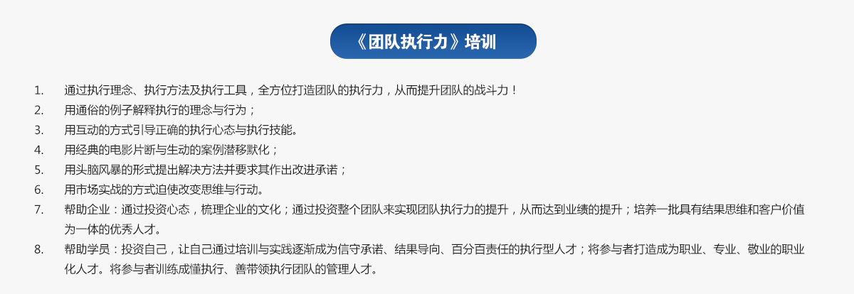 團隊執(zhí)行力培訓(xùn)
1.通過執(zhí)行理念、執(zhí)行方法及執(zhí)行工具，全方位打造團隊的執(zhí)行力，從而提升團隊的戰(zhàn)斗力！
2.用通俗的例子解釋執(zhí)行的理念與行為；
3.用互動的方式引導(dǎo)正確的執(zhí)行心態(tài)與執(zhí)行技能。
4.用經(jīng)典的電影片斷與生動的案例潛移默化；
5.用頭腦風(fēng)暴的形式提出解決方法并要求其作出改進承諾；
6.用市場實戰(zhàn)的方式迫使改變思維與行動。
7.幫助企業(yè)：通過投資心態(tài)，梳理企業(yè)的文化；通過投資整個團隊來實現(xiàn)團隊執(zhí)行力的提升，從而達到業(yè)績的提升；培養(yǎng)一批具有結(jié)果思維和客戶價值為一體的優(yōu)秀人才。
8.幫助學(xué)員：投資自己，讓自己通過培訓(xùn)與實踐逐漸成為信守承諾、結(jié)果導(dǎo)向、百分百責(zé)任的執(zhí)行型人才；將參與者打造成為職業(yè)、專業(yè)、敬業(yè)的職業(yè)化人才。將參與者訓(xùn)練成懂執(zhí)行、善帶領(lǐng)執(zhí)行團隊的管理人才。