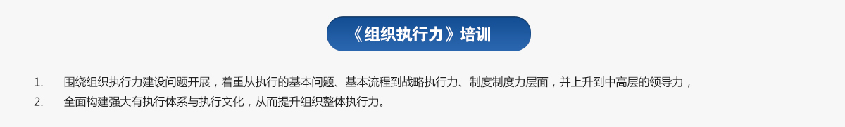 組織執(zhí)行力培訓(xùn)
1.圍繞組織執(zhí)行力建設(shè)問題開展，著重從執(zhí)行的基本問題、基本流程到戰(zhàn)略執(zhí)行力、制度制度力層面，并上升到中高層的領(lǐng)導(dǎo)力，
2.全面構(gòu)建強大有執(zhí)行體系與執(zhí)行文化，從而提升組織整體執(zhí)行力。