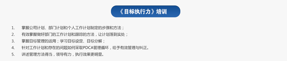 目標(biāo)執(zhí)行力培訓(xùn)
1.掌握公司計劃、部門計劃和個人工作計劃制定的步驟和方法；
2.有效掌握做好部門的工作計劃和跟蹤的方法，讓計劃落到實處；
3.掌握目標(biāo)管理的運用；學(xué)習(xí)目標(biāo)設(shè)定、目標(biāo)分解；
4.針對工作計劃和存在的問題如何采取PDCA管理循環(huán)，給予有效管理與糾正。
5.講述管理方法得當(dāng)，領(lǐng)導(dǎo)有力，執(zhí)行效果更明顯。