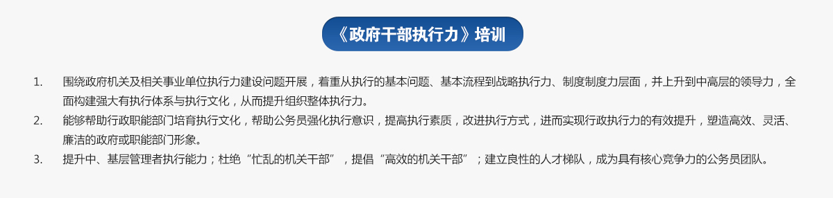 政府干部執(zhí)行力培訓(xùn)
1.圍繞政府機關(guān)及相關(guān)事業(yè)單位執(zhí)行力建設(shè)問題開展，著重從執(zhí)行的基本問題、基本流程到戰(zhàn)略執(zhí)行力、制度制度力層面，并上升到中高層的領(lǐng)導(dǎo)力，全面構(gòu)建強大有執(zhí)行體系與執(zhí)行文化，從而提升組織整體執(zhí)行力。
2.能夠幫助行政職能部門培育執(zhí)行文化，幫助公務(wù)員強化執(zhí)行意識，提高執(zhí)行素質(zhì)，改進執(zhí)行方式，進而實現(xiàn)行政執(zhí)行力的有效提升，塑造高效、靈活、廉潔的政府或職能部門形象。
3.提升中、基層管理者執(zhí)行能力；杜絕“忙亂的機關(guān)干部”，提倡“高效的機關(guān)干部”；建立良性的人才梯隊，成為具有核心競爭力的公務(wù)員團隊。