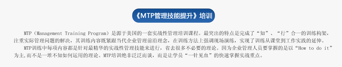 《ＭＴＰ管理技能提升》培訓(xùn)
     MTP（Management Training Program）是源于美國的一套實(shí)戰(zhàn)性管理培訓(xùn)課程。最突出的特點(diǎn)是完成了“知”、“行”合一的訓(xùn)練構(gòu)架，注重實(shí)際管理問題的解決，其訓(xùn)練內(nèi)容既緊跟當(dāng)代企業(yè)管理前沿理念，在訓(xùn)練方法上強(qiáng)調(diào)現(xiàn)場演練，實(shí)現(xiàn)了訓(xùn)練從課堂到工作實(shí)踐的延伸。
   MTP訓(xùn)練中每項(xiàng)內(nèi)容都是針對最精華的實(shí)戰(zhàn)性管理技能來進(jìn)行，省去很多不必要的理論。因?yàn)槠髽I(yè)管理人員要掌握的是以“How to do it”為主,而不是一堆不知如何運(yùn)用的理論。MTP培訓(xùn)絕非泛泛而談，而是讓學(xué)員“一針見血”的快速掌握實(shí)戰(zhàn)重點(diǎn)。