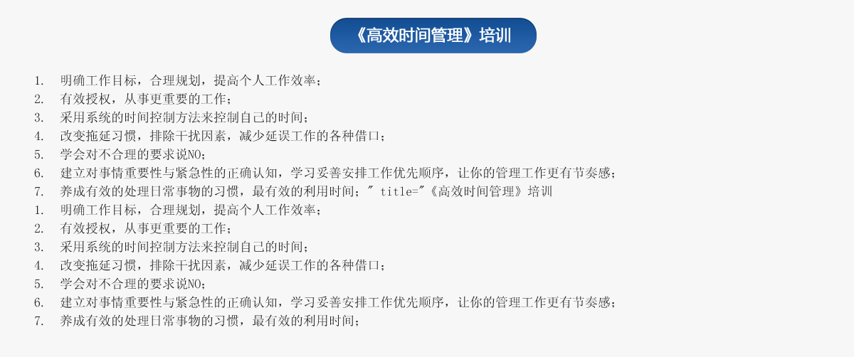 《高效時(shí)間管理》培訓(xùn)
1.  明確工作目標(biāo)，合理規(guī)劃，提高個(gè)人工作效率；
2.  有效授權(quán)，從事更重要的工作；
3.  采用系統(tǒng)的時(shí)間控制方法來控制自己的時(shí)間；
4.  改變拖延習(xí)慣，排除干擾因素，減少延誤工作的各種借口；
5.  學(xué)會對不合理的要求說NO；
6.  建立對事情重要性與緊急性的正確認(rèn)知，學(xué)習(xí)妥善安排工作優(yōu)先順序，讓你的管理工作更有節(jié)奏感；
7.  養(yǎng)成有效的處理日常事物的習(xí)慣，最有效的利用時(shí)間；