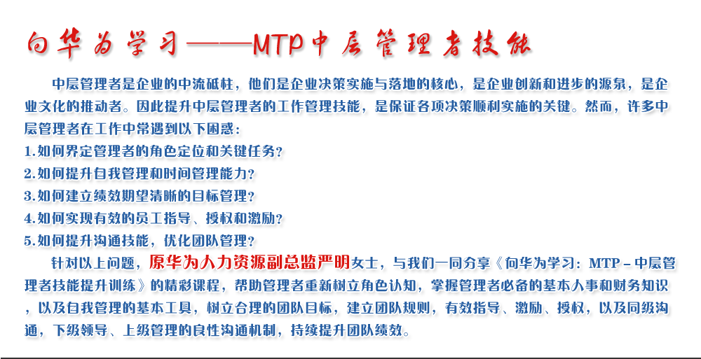 向華為學(xué)習(xí)——MTP中層管理者技能
   中層管理者是企業(yè)的中流砥柱，他們是企業(yè)決策實(shí)施與落地的核心，是企業(yè)創(chuàng)新和進(jìn)步的源泉，是企業(yè)文化的推動(dòng)者。因此提升中層管理者的工作管理技能，是保證各項(xiàng)決策順利實(shí)施的關(guān)鍵。然而，許多中層管理者在工作中常遇到以下困惑：
1. 如何界定管理者的角色定位和關(guān)鍵任務(wù)？
2. 如何提升自我管理和時(shí)間管理能力？
3. 如何建立績(jī)效期望清晰的目標(biāo)管理？
4. 如何實(shí)現(xiàn)有效的員工指導(dǎo)、授權(quán)和激勵(lì)？
5. 如何提升溝通技能，優(yōu)化團(tuán)隊(duì)管理？
   針對(duì)以上問題，原華為人力資源副總監(jiān)嚴(yán)明女士，與我們一同分享《向華為學(xué)習(xí)：MTP－中層管理者技能提升訓(xùn)練》的精彩課程，幫助管理者重新樹立角色認(rèn)知，掌握管理者必備的基本人事和財(cái)務(wù)知識(shí)，以及自我管理的基本工具，樹立合理的團(tuán)隊(duì)目標(biāo)，建立團(tuán)隊(duì)規(guī)則，有效指導(dǎo)、激勵(lì)、授權(quán)，以及同級(jí)溝通，下級(jí)領(lǐng)導(dǎo)、上級(jí)管理的良性溝通機(jī)制，持續(xù)提升團(tuán)隊(duì)績(jī)效。