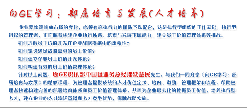 向GE學(xué)習(xí)：部屬培育與發(fā)展(人才培養(yǎng))
   企業(yè)要快速響應(yīng)市場(chǎng)的變化，必須有高執(zhí)行力的團(tuán)隊(duì)予以配合，這是執(zhí)行型組織的工作基礎(chǔ)。執(zhí)行型組織的管理者，正面臨著構(gòu)建企業(yè)執(zhí)行體系、培育與發(fā)展下屬能力、建立員工價(jià)值管理體系等挑戰(zhàn)。
   如何理解員工價(jià)值開發(fā)在企業(yè)戰(zhàn)略實(shí)施中的重要性？ 
   如何定義滿足戰(zhàn)略需求的員工價(jià)值？ 
   如何建立企業(yè)員工價(jià)值開發(fā)體系？ 
   如何構(gòu)建有效的員工價(jià)值管理體系？       
   針對(duì)以上問題，原GE資訊部中國(guó)區(qū)業(yè)務(wù)總經(jīng)理沈慧民先生，與我們一同分享《向GE學(xué)習(xí)：部屬培育與發(fā)展》的精彩課程，為管理者提供系統(tǒng)的人才價(jià)值定義、培育、激勵(lì)、管理框架和流程，幫助管理者快速構(gòu)建完善的部署培育體系和員工價(jià)值管理體系，從而為企業(yè)最大化的挖掘員工價(jià)值，培養(yǎng)執(zhí)行型人才，建立企業(yè)的人才輸送管道和人才競(jìng)爭(zhēng)優(yōu)勢(shì)，保障戰(zhàn)略實(shí)施。