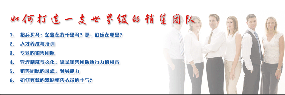 如何打造一支世界級(jí)的銷售團(tuán)隊(duì)
1.	招兵買馬：企業(yè)在找千里馬？那，伯樂在哪里？
2.	人才養(yǎng)成與培訓(xùn)
3.	專業(yè)的銷售團(tuán)隊(duì)
4.	管理制度與文化：這是銷售團(tuán)隊(duì)執(zhí)行力的根本
5.	銷售團(tuán)隊(duì)的靈魂：領(lǐng)導(dǎo)能力
6.	如何有效的激勵(lì)銷售人員的士氣?