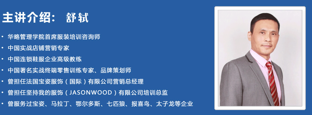 主講介紹：舒軾
? 華略管理學(xué)院首席服裝培訓(xùn)咨詢師
? 中國實戰(zhàn)店鋪營銷專家
? 中國連鎖鞋服企業(yè)高級教練
? 中國著名實戰(zhàn)終端零售訓(xùn)練專家、品牌策劃師
? 曾擔(dān)任法國寶姿服飾（國際）有限公司營銷總經(jīng)理
? 曾擔(dān)任堅持我的服飾（JASONWOOD）有限公司培訓(xùn)總監(jiān)
? 曾服務(wù)過寶姿、馬拉丁、鄂爾多斯、七匹狼、報喜鳥、太子龍等企業(yè)