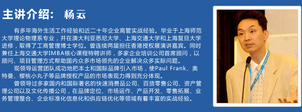 主講介紹：楊云   
      有多年海外生活工作經(jīng)驗(yàn)和近二十年企業(yè)高管實(shí)戰(zhàn)經(jīng)驗(yàn)。畢業(yè)于上海師范大學(xué)理論物理系專業(yè)，并在澳大利亞悉尼大學(xué)、上海交通大學(xué)和上海復(fù)旦大學(xué)進(jìn)修，取得了工商管理博士學(xué)位。曾連續(xù)兩屆擔(dān)任香港授權(quán)展演講嘉賓。同時(shí)兼任上海交通大學(xué)IMBA核心課程特聘講師，多家企業(yè)培訓(xùn)公司首席顧問，以顧問、項(xiàng)目管理方式幫助國(guó)內(nèi)眾多市場(chǎng)領(lǐng)先的企業(yè)解決眾多實(shí)際問題。
      現(xiàn)領(lǐng)導(dǎo)運(yùn)營(yíng)團(tuán)隊(duì)成功地把本土和國(guó)際品牌引入市場(chǎng)，使Paul Frank、奧特曼、櫻桃小丸子等品牌授權(quán)產(chǎn)品的市場(chǎng)表現(xiàn)力得到充分體現(xiàn)。
      曾領(lǐng)導(dǎo)過多家國(guó)內(nèi)和國(guó)際著名的快速消費(fèi)品公司、百貨零售公司、資產(chǎn)管理公司以及文化傳播公司，在品牌定位、市場(chǎng)運(yùn)作、產(chǎn)品開發(fā)、零售拓展、業(yè)務(wù)管理整合、企業(yè)標(biāo)準(zhǔn)化信息化和供應(yīng)鏈優(yōu)化等領(lǐng)域有著豐富的實(shí)戰(zhàn)經(jīng)驗(yàn)。
